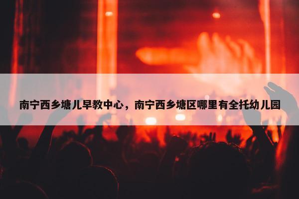 南宁西乡塘儿早教中心，南宁西乡塘区哪里有全托幼儿园