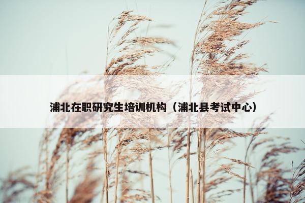 浦北在职研究生培训机构（浦北县考试中心）