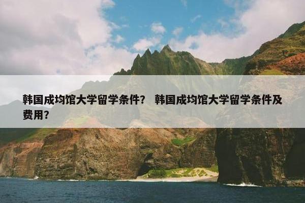 韩国成均馆大学留学条件？ 韩国成均馆大学留学条件及费用？