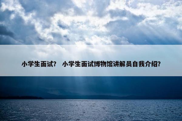 小学生面试？ 小学生面试博物馆讲解员自我介绍？