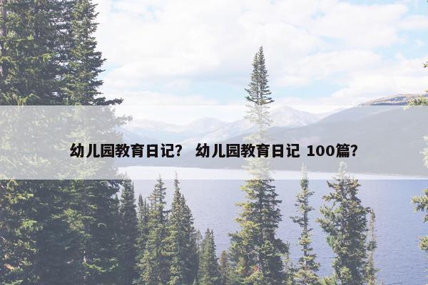 幼儿园教育日记？ 幼儿园教育日记 100篇？