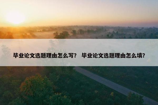 毕业论文选题理由怎么写？ 毕业论文选题理由怎么填？