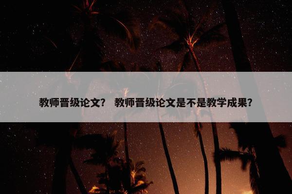 教师晋级论文？ 教师晋级论文是不是教学成果？