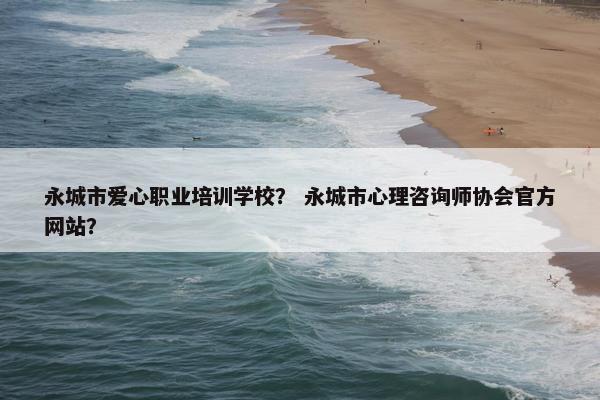 永城市爱心职业培训学校？ 永城市心理咨询师协会官方网站？