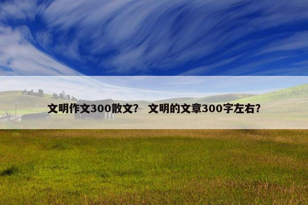 文明作文300散文？ 文明的文章300字左右？