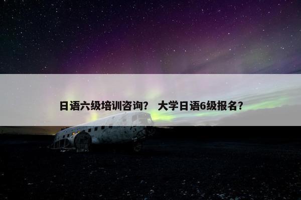 日语六级培训咨询？ 大学日语6级报名？