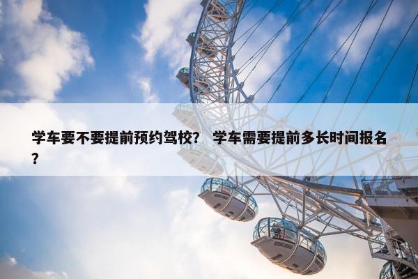 学车要不要提前预约驾校？ 学车需要提前多长时间报名？