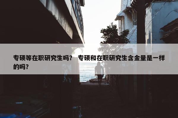 专硕等在职研究生吗？ 专硕和在职研究生含金量是一样的吗？