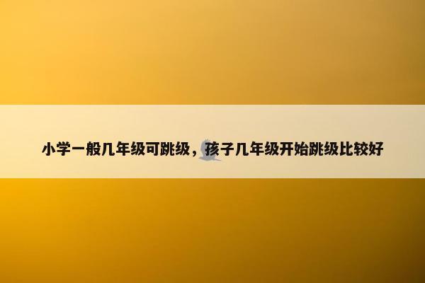 小学一般几年级可跳级，孩子几年级开始跳级比较好
