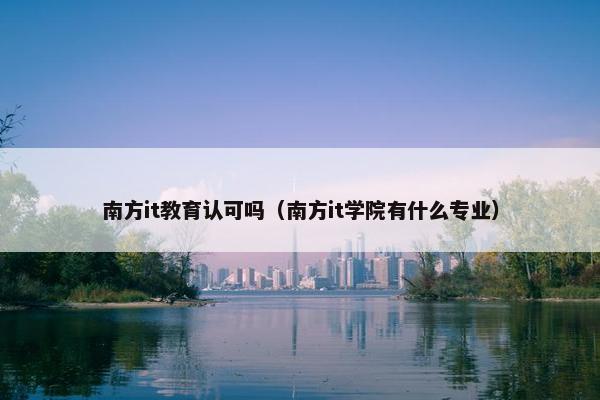 南方it教育认可吗（南方it学院有什么专业）