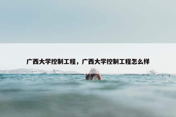 广西大学控制工程，广西大学控制工程怎么样