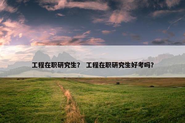 工程在职研究生？ 工程在职研究生好考吗？