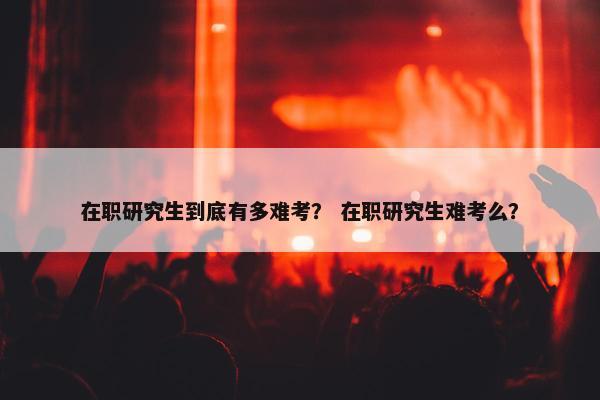 在职研究生到底有多难考？ 在职研究生难考么？