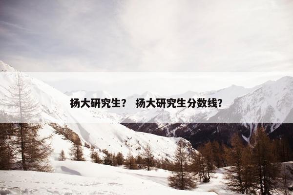 扬大研究生？ 扬大研究生分数线？