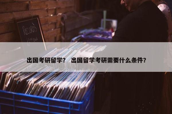出国考研留学？ 出国留学考研需要什么条件？