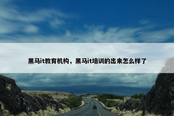 黑马it教育机构，黑马it培训的出来怎么样了