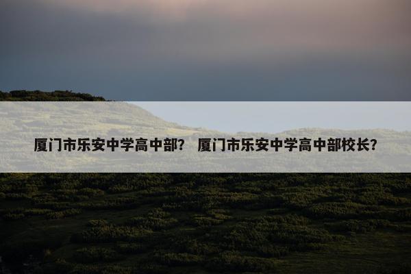 厦门市乐安中学高中部？ 厦门市乐安中学高中部校长？