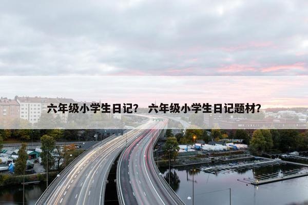 六年级小学生日记？ 六年级小学生日记题材？
