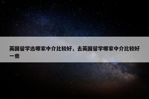 英国留学选哪家中介比较好，去英国留学哪家中介比较好一些