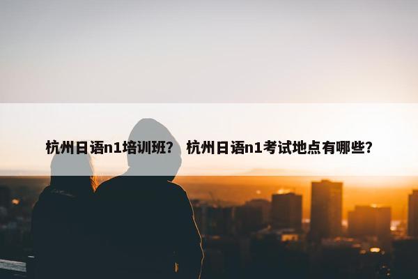 杭州日语n1培训班？ 杭州日语n1考试地点有哪些？