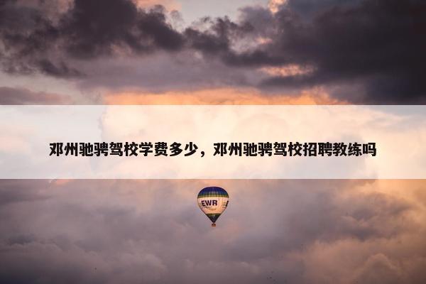 邓州驰骋驾校学费多少，邓州驰骋驾校招聘教练吗