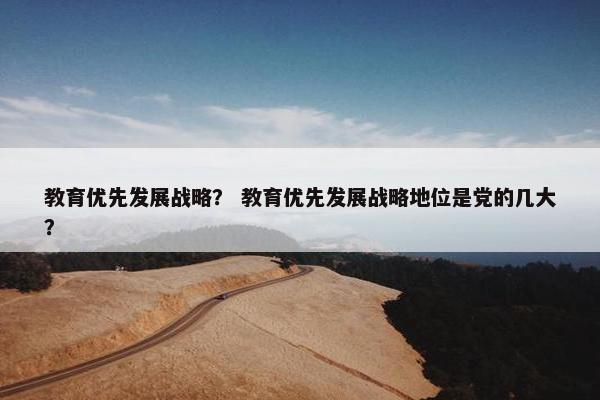 教育优先发展战略？ 教育优先发展战略地位是党的几大？