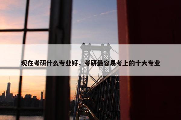 现在考研什么专业好，考研最容易考上的十大专业