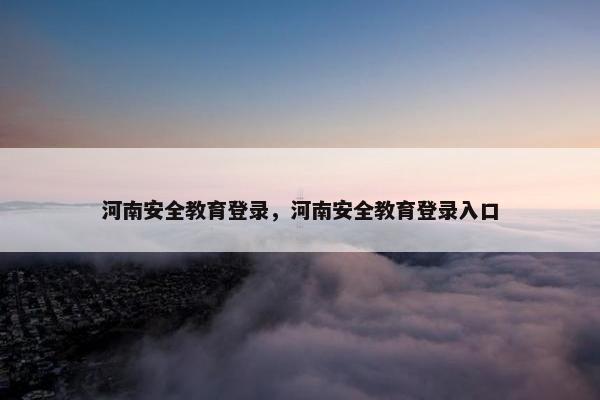 河南安全教育登录，河南安全教育登录入口