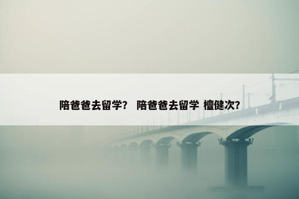 陪爸爸去留学？ 陪爸爸去留学 檀健次？