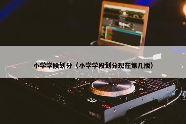 小学学段划分（小学学段划分现在第几版）
