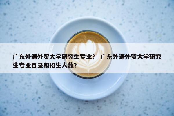 广东外语外贸大学研究生专业？ 广东外语外贸大学研究生专业目录和招生人数？