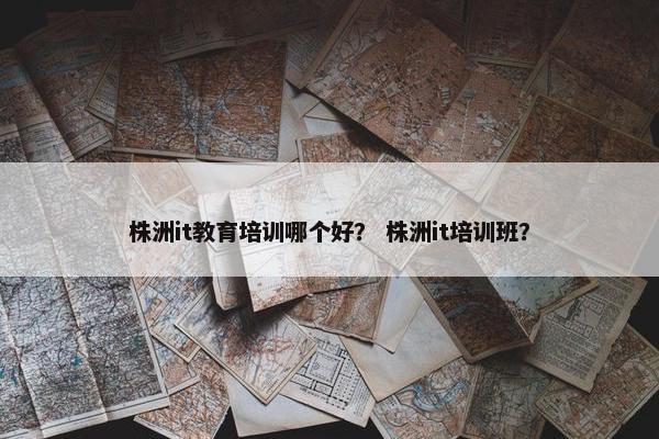 株洲it教育培训哪个好？ 株洲it培训班？