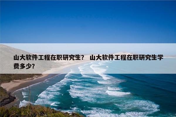 山大软件工程在职研究生？ 山大软件工程在职研究生学费多少？