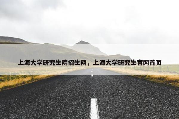 上海大学研究生院招生网，上海大学研究生官网首页