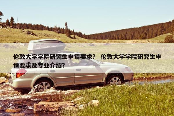 伦敦大学学院研究生申请要求？ 伦敦大学学院研究生申请要求及专业介绍？