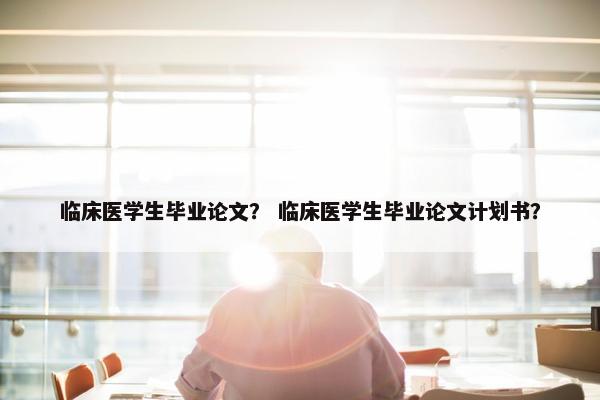 临床医学生毕业论文？ 临床医学生毕业论文计划书？