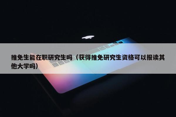 推免生能在职研究生吗（获得推免研究生资格可以报读其他大学吗）
