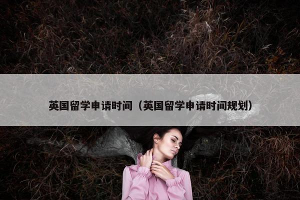 英国留学申请时间（英国留学申请时间规划）