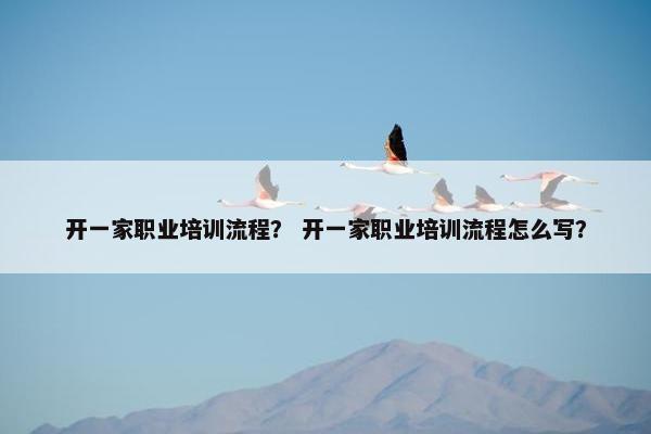 开一家职业培训流程？ 开一家职业培训流程怎么写？