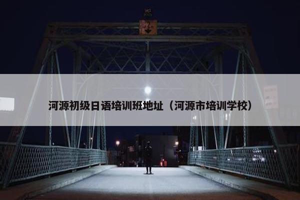 河源初级日语培训班地址（河源市培训学校）