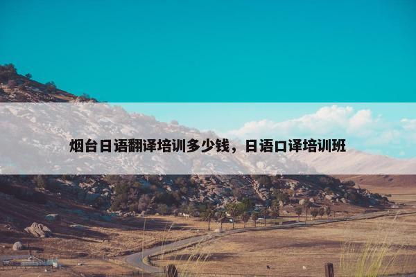 烟台日语翻译培训多少钱，日语口译培训班