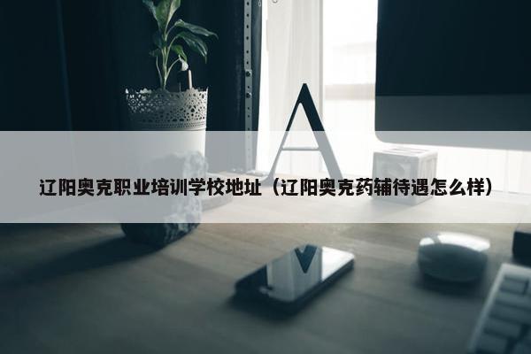 辽阳奥克职业培训学校地址（辽阳奥克药辅待遇怎么样）