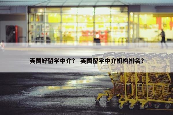 英国好留学中介？ 英国留学中介机构排名？