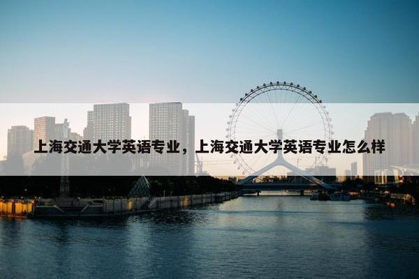 上海交通大学英语专业，上海交通大学英语专业怎么样