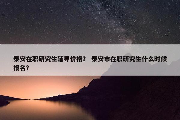泰安在职研究生辅导价格？ 泰安市在职研究生什么时候报名？