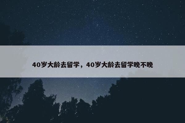 40岁大龄去留学，40岁大龄去留学晚不晚