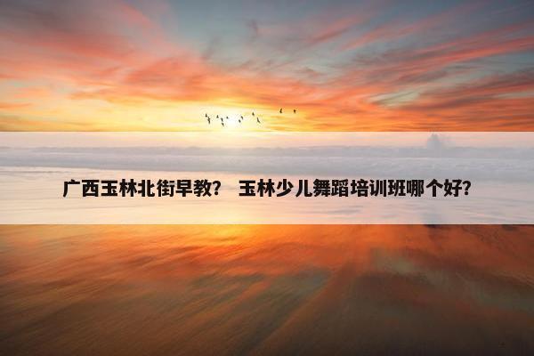 广西玉林北街早教？ 玉林少儿舞蹈培训班哪个好？