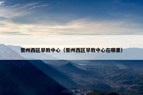衢州西区早教中心（衢州西区早教中心在哪里）
