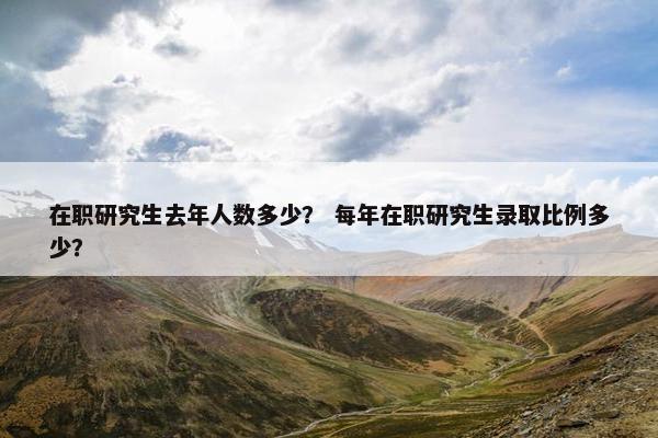 在职研究生去年人数多少？ 每年在职研究生录取比例多少？