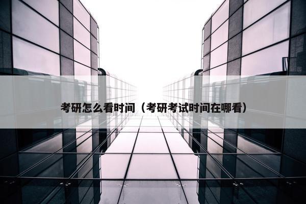 考研怎么看时间（考研考试时间在哪看）